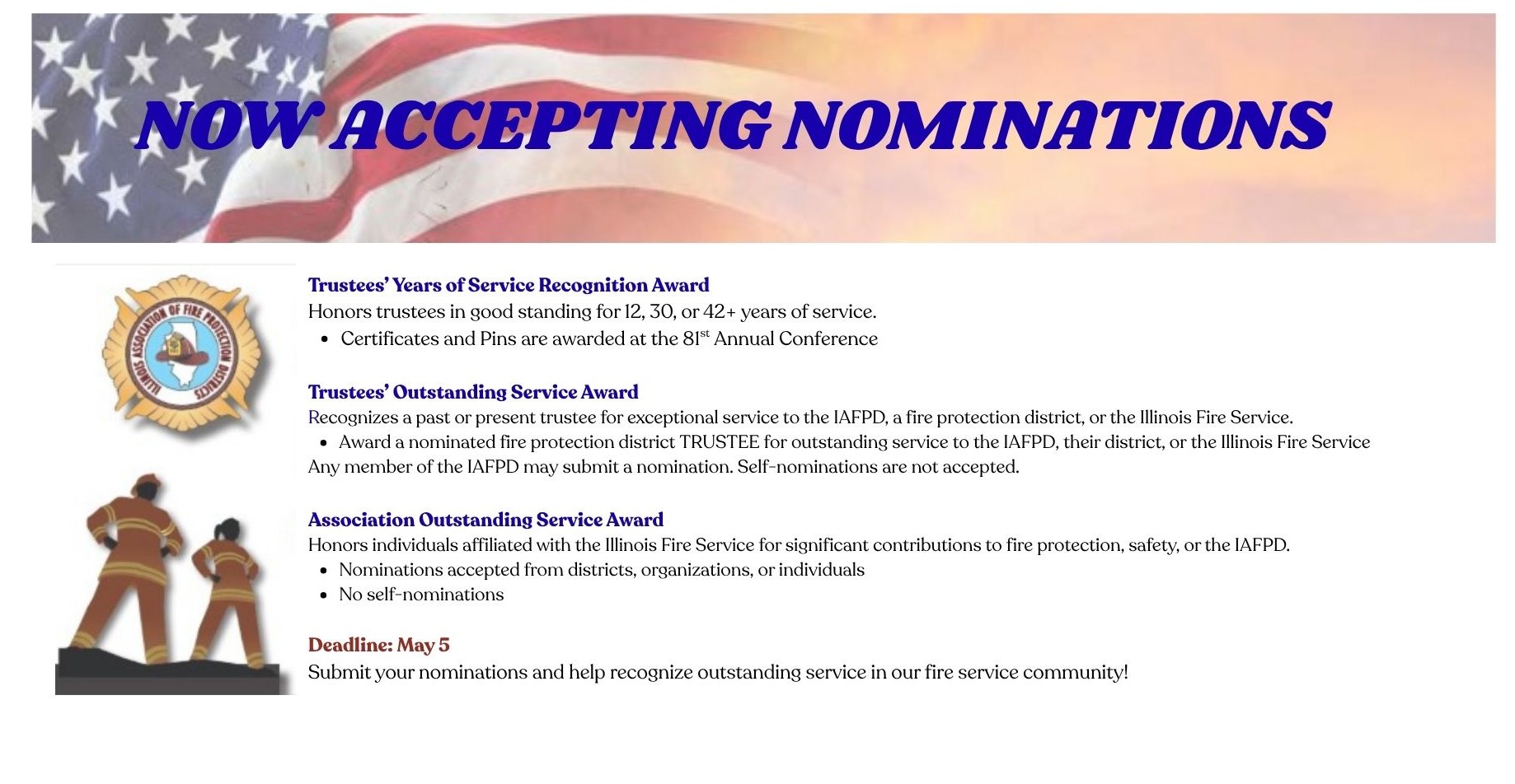 Trustees’ Service Recognition Award 	Recognizes individuals who have served in good standing as a fire protection district trustee of an IAFPD member district for 12, 30 or 42+ years (based on appointed or elected terms) 	Any member of IAFPD may submit a nomination for this recognition award Trustees’ Outstanding Service Award 	Awards a nominated fire protection district trustee (past or present) for outstanding service to the IAFPD, a particular fire protection district, or the Illinois Fire Service 	Any member of the IAFPD may submit a nomination for this recognition award, but self nominations are not accepted Association Outstanding Service Award 	Awards a nominated individual affiliated (present or past) with the Illinois Fire Service for outstanding service to the IAFPD, a fire protection district, or to the Illinois Fire Service The following guidelines apply to this award: 	Nominee must have made a significant contribution to the IAFPD, fire protection, prevention, or safety or to the Illinois Fire Service 